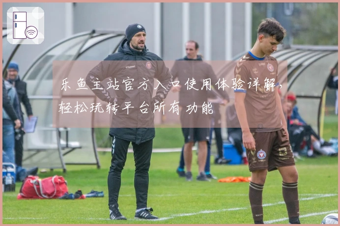 乐鱼主站官方入口使用体验详解，轻松玩转平台所有功能