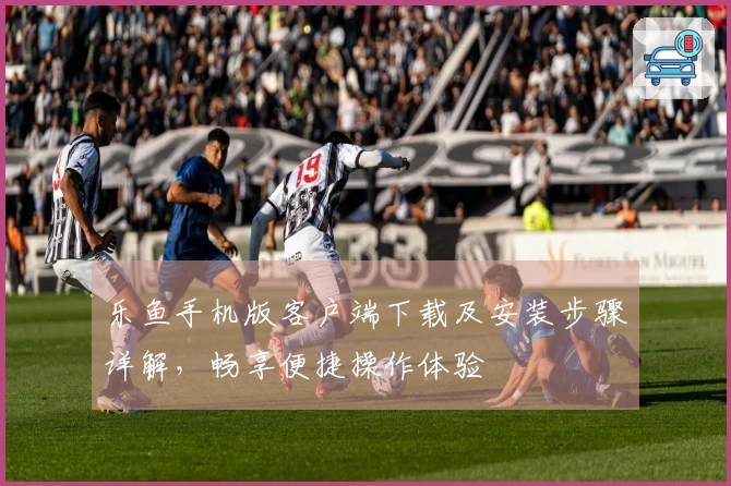 乐鱼手机版客户端下载及安装步骤详解，畅享便捷操作体验