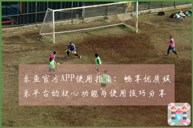 乐鱼官方APP使用指南:畅享优质娱乐平台的核心功能与使用技巧分享