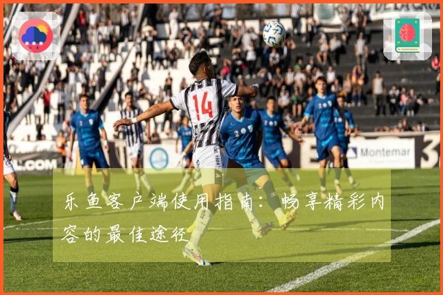 乐鱼客户端使用指南：畅享精彩内容的最佳途径