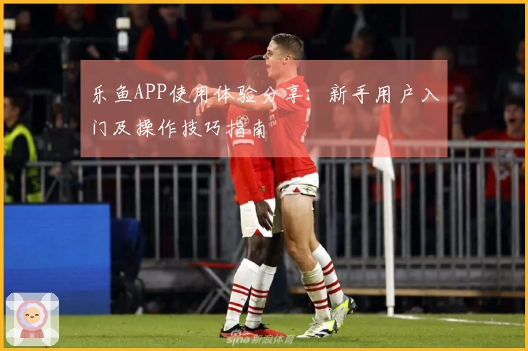 乐鱼APP使用体验分享：新手用户入门及操作技巧指南