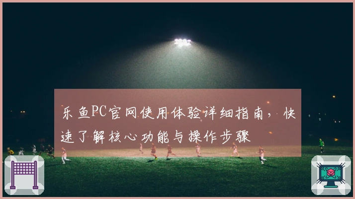 乐鱼PC官网使用体验详细指南，快速了解核心功能与操作步骤