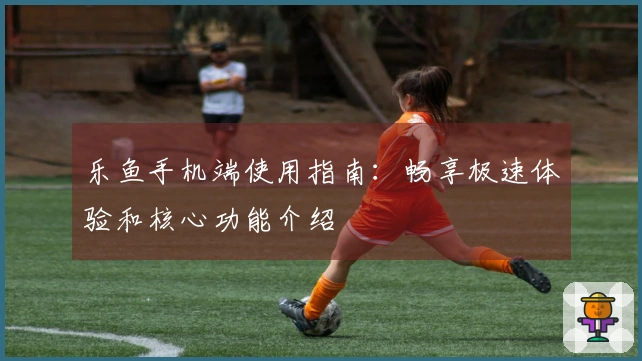 乐鱼手机端使用指南:畅享极速体验和核心功能介绍