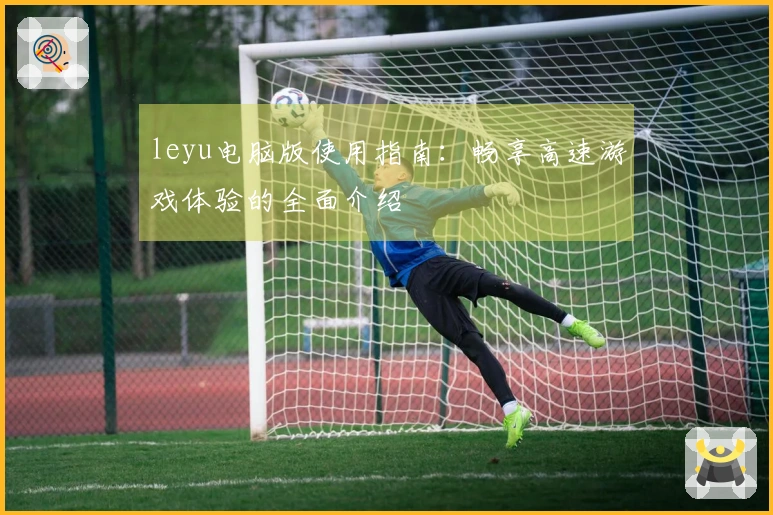 leyu电脑版使用指南：畅享高速游戏体验的全面介绍