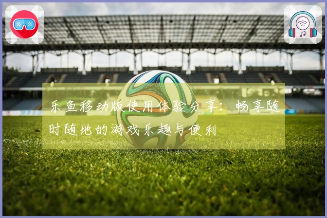 乐鱼移动版使用体验分享：畅享随时随地的游戏乐趣与便利