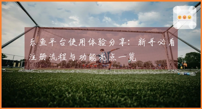 乐鱼平台使用体验分享：新手必看注册流程与功能亮点一览