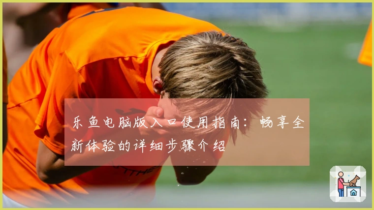 乐鱼电脑版入口使用指南：畅享全新体验的详细步骤介绍