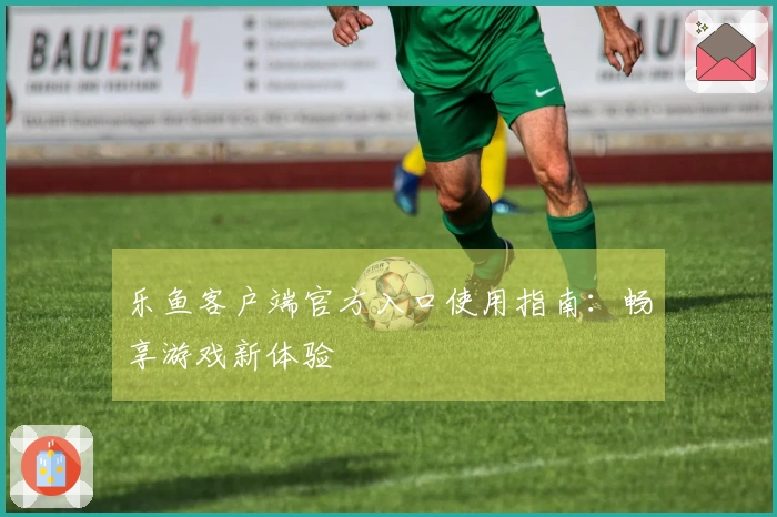 乐鱼客户端官方入口使用指南：畅享游戏新体验