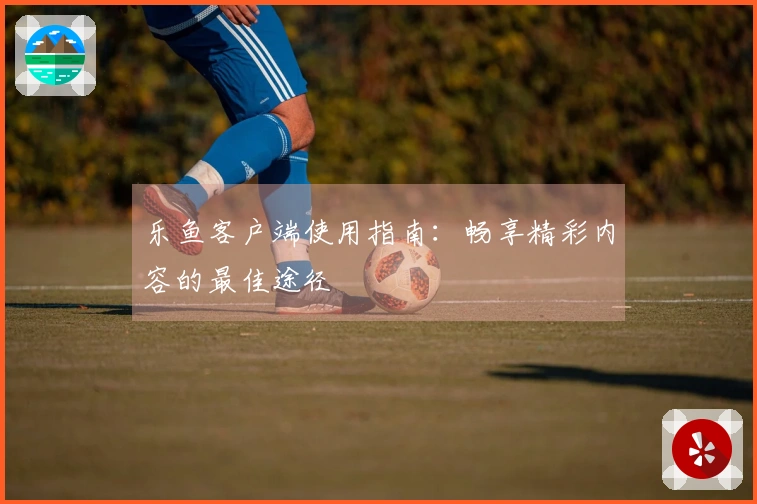 乐鱼客户端使用指南：畅享精彩内容的最佳途径