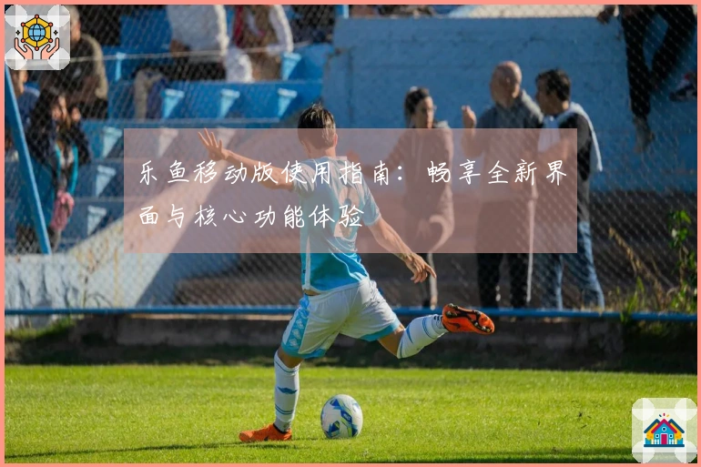 乐鱼移动版使用指南：畅享全新界面与核心功能体验