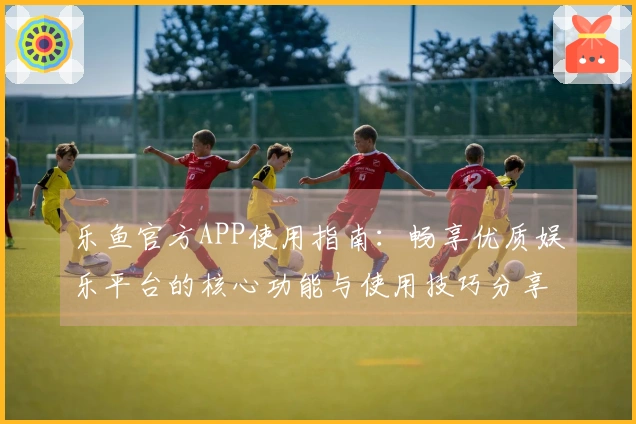 乐鱼官方APP使用指南：畅享优质娱乐平台的核心功能与使用技巧分享