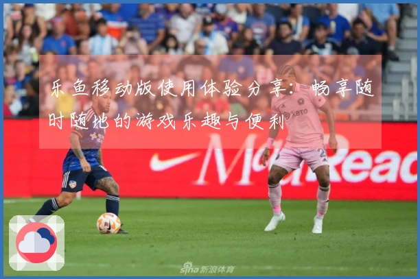 乐鱼移动版使用体验分享:畅享随时随地的游戏乐趣与便利